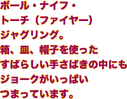 ボール・ナイフ・トーチ（ファイヤー）ジャグリング。箱、皿、帽子を使ったすばらしい手さばきの中にもジョークがいっぱいつまっています。