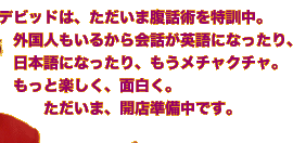 デビッドは、ただいま腹話術を特訓中。　外国人もいるから会話が英語になったり、　日本語になったり、もうメチャクチャ。　もっと楽しく、面白く。　　　ただいま、開店準備中です。